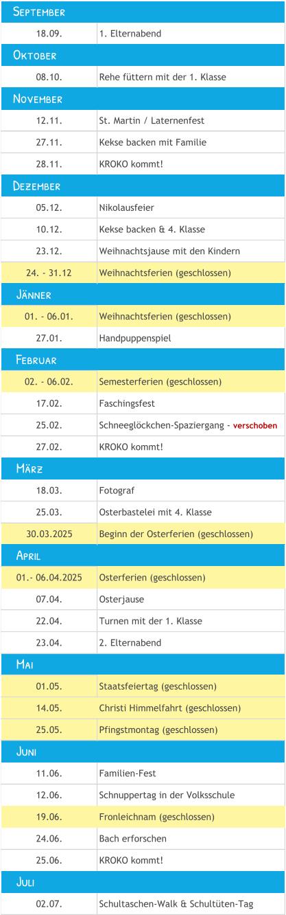 18.09. 1. Elternabend 08.10. Rehe füttern mit der 1. Klasse 12.11. St. Martin / Laternenfest 27.11. Kekse backen mit Familie 28.11. KROKO kommt! 05.12. Nikolausfeier 10.12. Kekse backen & 4. Klasse 23.12. Weihnachtsjause mit den Kindern 24. - 31.12 Weihnachtsferien (geschlossen) 01. - 06.01. Weihnachtsferien (geschlossen) 27.01. Handpuppenspiel 02. - 06.02. Semesterferien (geschlossen) 17.02. Faschingsfest 25.02. Schneeglöckchen-Spaziergang - verschoben  27.02. KROKO kommt! 18.03. Fotograf 25.03. Osterbastelei mit 4. Klasse 30.03.2025 Beginn der Osterferien (geschlossen) 01.- 06.04.2025 Osterferien (geschlossen) 07.04. Osterjause 22.04. Turnen mit der 1. Klasse  23.04. 2. Elternabend 01.05. Staatsfeiertag (geschlossen) 14.05. Christi Himmelfahrt (geschlossen) 25.05. Pfingstmontag (geschlossen) 11.06. Familien-Fest 12.06. Schnuppertag in der Volksschule 19.06. Fronleichnam (geschlossen) 24.06. Bach erforschen 25.06. KROKO kommt! 02.07. Schultaschen-Walk & Schultüten-Tag     Mai     Juni     Juli     Jänner    September    November    Dezember     April     Februar     März    Oktober