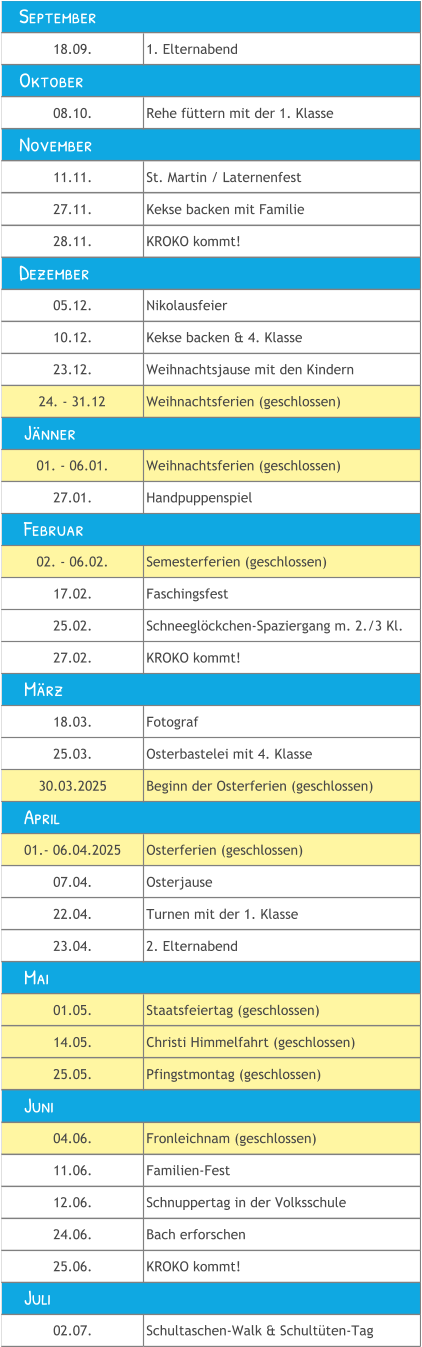 18.09. 1. Elternabend 08.10. Rehe füttern mit der 1. Klasse 11.11. St. Martin / Laternenfest 27.11. Kekse backen mit Familie 28.11. KROKO kommt! 05.12. Nikolausfeier 10.12. Kekse backen & 4. Klasse 23.12. Weihnachtsjause mit den Kindern 24. - 31.12 Weihnachtsferien (geschlossen) 01. - 06.01. Weihnachtsferien (geschlossen) 27.01. Handpuppenspiel 02. - 06.02. Semesterferien (geschlossen) 17.02. Faschingsfest 25.02. Schneeglöckchen-Spaziergang m. 2./3 Kl. 27.02. KROKO kommt! 18.03. Fotograf 25.03. Osterbastelei mit 4. Klasse 30.03.2025 Beginn der Osterferien (geschlossen) 01.- 06.04.2025 Osterferien (geschlossen) 07.04. Osterjause 22.04. Turnen mit der 1. Klasse  23.04. 2. Elternabend 01.05. Staatsfeiertag (geschlossen) 14.05. Christi Himmelfahrt (geschlossen) 25.05. Pfingstmontag (geschlossen) 04.06. Fronleichnam (geschlossen) 11.06. Familien-Fest 12.06. Schnuppertag in der Volksschule 24.06. Bach erforschen 25.06. KROKO kommt! 02.07. Schultaschen-Walk & Schultüten-Tag     Mai     Juni     Juli     Jänner    September    November    Dezember     April     Februar     März    Oktober